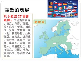 歐盟區 現今歐盟 27 個會員國。 分別為比利時、捷克、丹麥、德國、愛沙尼亞、希臘、西班牙、法國、愛爾蘭、義大利、賽普勒斯、拉脫維亞、立陶宛、盧森堡、匈牙利、馬爾他、荷蘭、奧地利、波蘭、葡萄牙、斯洛維尼亞、斯洛伐克、芬蘭、瑞典、羅馬尼亞、保加利亞及英國。 結盟的發展 