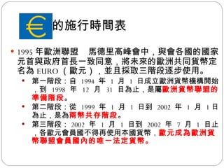 歐元的施行時間表 1995 年歐洲聯盟 馬德里高峰會中，與會各國的國家元首與政府首長一致同意，將未來的歐洲共同貨幣定名為 EURO （歐元），並且採取三階段逐步使用。 第一階段：自  1994  年  1  月  1  日成立歐洲貨幣機構開始，到  1998  年  12  月  31  日為止，是屬 歐洲貨幣聯盟的準備階段 。 第二階段：從  1999  年  1  月  1  日到  2002  年  1  月  1 日為止，是為 兩幣共存階段 。 第三階段： 2002  年  1  月  1  日到  2002  年  7  月  1  日止，各歐元會員國不得再使用本國貨幣， 歐元成為歐洲貨幣聯盟會員國內的唯一法定貨幣。 