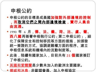 申根公約 申根公約的目標是成員國 加強對外部邊境的控制，而 取消它們之間內部邊境檢查 ，實行人員自由流通 。 1990  年  6  月， 德、法、義、荷、比、盧、葡、西八國 再簽署申根執行公約 ( 第二申根公約 ) ，細化了保障安全和控制移民等方面的措施，如頒發統一簽證的方式、協調避難權方面的程序、建立申根信息系統和機場內的流動制度等。 此後，陸續有國家加入，目前共有 25 個 國家簽訂了申根公約。 英國和愛爾蘭 是少數未加入的歐洲主要國家。 挪威和冰島 ： 非歐盟會員、加入申根協定 