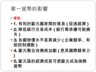 單一貨幣的影響 優點 : 1. 有利於歐元國家間的貿易 ( 促進經濟 ) 2. 降低銀行交易成本 ( 銀行需承擔可能損失 ) 3. 各國物價水平差異減少 ( 企業競爭、有助控制通膨 ) 4. 歐元整合效應將加劇 ( 更具國際競爭力 ) 5. 歐元區的經濟成長可使歐元成為強勢貨幣 