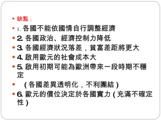 缺點 : 1. 各國不能依國情自行調整經濟 2. 各國政治、經濟控制力降低 3. 各國經濟狀況落差，貧富差距將更大 4. 啟用歐元的社會成本大 5. 啟用初期可能為歐洲帶來一段時期不穩定 ( 各國差異透明化，不利團結 ) 6. 歐元的價位決定於各國實力 ( 充滿不確定性 ) 