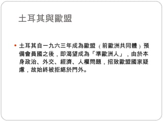土耳其與歐盟 土耳其自一九六三年成為歐盟  ( 前歐洲共同體 )  預備會員國之後，即渴望成為「準歐洲人」，由於本身政治、外交、經濟、人權問題，招致歐盟國家疑慮，故始終被拒絕於門外。 