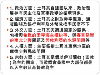 1. 政治方面：土耳其自建國以來，政治發展存有民主化及軍事政變的循環現象。 2. 經濟方面：土耳其之財政赤字嚴重、通貨膨脹及銀行利率及外幣兌換率居高不下 3. 外交方面：土耳其與週邊國家的關係，包括與 希臘的愛琴海主權紛爭 、與 賽普勒斯的南北分裂 問題及 與敘利亞的水源問題 等 4. 人權方面：主要係指土耳其東南地區的庫德少數民族問題 5. 宗教方面：土耳其是個以伊斯蘭教 ( 回教 ) 為主的國家，而歐盟會員國中大部份都是以天主教及基督教為主 