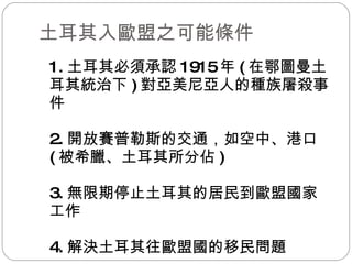 土耳其入歐盟之可能條件 1. 土耳其必須承認 1915 年 ( 在鄂圖曼土耳其統治下 ) 對亞美尼亞人的種族屠殺事件 2. 開放賽普勒斯的交通，如空中、港口 ( 被希臘、土耳其所分佔 ) 3. 無限期停止土耳其的居民到歐盟國家工作 4. 解決土耳其往歐盟國的移民問題 