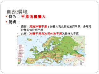 自然環境 特色 ： 平原面積廣大   說明 ： 南部： 河流沖積平原 （如義大利北部的波河平原、多瑙河沖積的匈牙利平原 北部： 冰磧平原和冰河外洗平原  歐洲大平原 