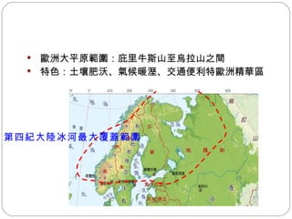 歐洲大平原範圍：庇里牛斯山至烏拉山之間 特色：土壤肥沃、氣候暖溼、交通便利  歐洲精華區  第四紀大陸冰河最大覆蓋範圍 
