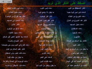 اضغط على الذكر الذي تريد العودة ما يفعل من رأى الرؤيا أو الحلم دعاء قنوت الوتر الذكر عقب السلام من الوتر   دعاء الهم والحزن دعاء الكرب دعاء لقاء العدو وذي السلطان دعاء من خاف ظلم السلطان الدعاء على العدو ما يقول من خاف قوماً دعاء من أصابه شك في الإيمان دعاء قضاء الدين دعاء الوسوسة في الصلاة والقراءة دعاء من استصعب عليه أمر ما يقول ويفعل من أذنب ذنباً دعاء طرد الشيطان ووساوسه أذكار النوم الدعاء إذا تقلب ليلاً دعاء الفزع في النوم ومن بلي بالوحشة الأذكار بعد السلام من الصلاة دعاء صلاة الاستخارة أذكار الصباح والمساء التشهــــد الصلاة على النبي  e  بعد التشهد الدعاء بعد التشهد الأخير قبل السلام دعاء السجود من أدعية الجلسة بين السجدتين دعاء سجود التلاوة دعاء الاستفتاح دعاء الركوع دعاء الرفع من الركوع دعاء دخول المسجد دعاء الخروج من المسجد أذكار الآذان الذكر عند الخروج من المنزل الذكر عند دخول المنزل دعاء الذهاب إلى المسجد دعاء الخروج من الخلاء الذكر قبل الوضوء الذكر بعد الفراغ من الوضوء الدعاء لمن لبس ثوباً جديداً ما يقول إذا وضع ثوبه دعاء دخول الخلاء أذكار الاستيقاظ من النوم دعاء لبس الثوب دعاء لبس الثوب الجديد 