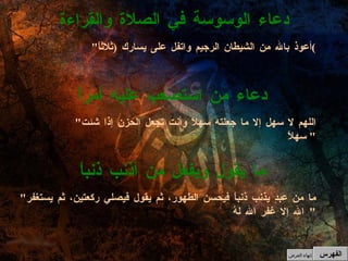 " أعوذ بالله من الشيطان الرجيم واتفل على يسارك  ( ثلاثاً ) دعاء الوسوسة في الصلاة والقراءة " اللهم لا سهل إلا ما جعلته سهلاً وأنت تجعل الحزن إذا شئت سهلاً "  دعاء من استصعب عليه أمراً " ما من عبدٍ يذنب ذنباً فيحسن الطهور، ثم يقول فيصلي ركعتين، ثم يستغفر الله إلا غفر الله لهُ "  ما يقول ويفعل من أذنب ذنباً الفهرس إنهاء العرض 