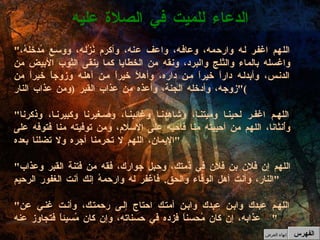 " اللهم اغفر له وارحمه، وعافه، واعف عنه، وأكرم نُزُله، ووسع مُدخلهُ، واغسله بالماء والثلج والبرد، ونقه من الخطايا كما ينقى الثوب الأبيض من الدنس، وأبدله داراً خيراً من داره، وأهلاً خيراً من أهله وزوجاً خيراً من زوجه، وأدخله الجنة، وأعذه من عذاب القبر  ( ومن عذاب النار )" " اللهم اغفر لحينا وميتنا، وشاهدنا وغائبنا، وصغيرنا وكبيرنا، وذكرنا وأُنثانا، اللهم من أحييته منا فأحيه على الإسلام، ومن توفيته منا فتوفه على الإيمان، اللهم لا تحرمنا أجره ولا تضلنا بعده " " اللهم إن فلان بن فلان في ذمتك، وحبل جوارك، فقه من فتنة القبر وعذاب النار، وأنت أهل الوفاء والحق .  فاغفر له وارحمهُ إنك أنت الغفور الرحيم " " اللهم عبدك وابن عبدك وابن أمتك احتاج إلى رحمتك، وأنت غني عن عذابه، إن كان مُحسناً فزده في حسناته، وإن كان مُسيئاً فتجاوز عنه "  الدعاء للميت في الصلاة عليه الفهرس إنهاء العرض 