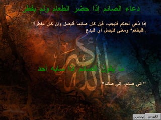 " إذا دُعي أحدكم فليجب، فإن كان صائماً فليصل وإن كان مفطراً فليطعم "  ومعنى فليصل أي فليدع .  دعاء الصائم إذا حضر الطعام ولم بفطر " إني صائم، إني صائم "  ما يقول الصائم إذا سابه أحد الفهرس إنهاء العرض 