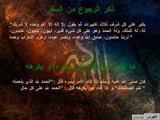 كان صلى الله عليه وسلم إذا أتاه الأمر يسره قال  :" الحمد لله الذي بنعمته تتم الصالحات "  و إذا أتاه أمر يكرهه قال  : " الحمد لله على كل حال "  ما يقول من أتاه أمر يسره أو يكرهه " يكبر على كل شرف ثلاث تكبيرات ثم يقول  : لا إله إلا الله وحده لا شريك لهُ، لهُ الملك، ولهُ الحمدُ وهو على كل شيءٍ قدير، آيبون، تائبون، عابدون، لربنا حامدون، صدق الله وعده، ونصر عبده، وهزم الأحزاب وحده "  ذكر الرجوع من السفر الفهرس إنهاء العرض 