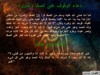 " خير الدعاء دعاء يوم عرفة، وخيرُ ما قلت أنا والنبيُّون من قبلي :  لا إله إلا الله وحدهُ لا شريك لهُ، لهُ الملكُ ولهُ الحمدُ وهو على كل شيء قدير "  الدعاء يوم عرفة لماّ دنا صلى الله عليه وسلم من الصفا قرأ  { إِنَّ الصَّفَا وَالْمَرْوَةَ مِن شَعَآئِرِ اللّهِ }  أبدأ بما بدأ الله به  " فبدأ بالصفا فرقي عليه حتى رأى البيت فاستقبل القبلة، فوحد الله وكبره وقال : " لا إله إلا الله وحده لا شريك لهُ، لهُ الملك ولهُ الحمد وهو على كل شيءٍ قدير، لا إله إلا الله وحده، أنجز وعده، ونصر عبده، وهزم الأحزاب وحده ثم دعا بين ذلك .  قال مثل هذا ثلاث مرات  " الحديث . وفيه  " ففعل على المروة كما فعل على الصفا "  دعاء الوقوف على الصفا والمروة الفهرس إنهاء العرض 