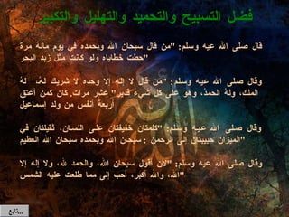 قال صلى الله عيه وسلم : " من قال سبحان الله وبحمده في يوم مائة مرة حطت خطاياه ولو كانت مثل زبد البحر " وقال صلى الله عيه وسلم : " من قال لا إله إلا وحده لا شريك لهُ،  لهُ الملك، ولهُ الحمدُ، وهو على كل شيء قدير "  عشر مرات .  كان كمن أعتق أربعة أنفس من ولد إسماعيل وقال صلى الله عيه وسلم : " كلمتان خفيفتان على اللسان، ثقيلتان في الميزان حبيبتان إلى الرحمن  :  سبحان الله وبحمده سبحان الله العظيم " وقال صلى الله عيه وسلم : " لأن أقول سبحان الله، والحمد لله، ولا إله إلا الله، والله أكبر، أحب إلى مما طلعت عليه الشمس " فضل التسبيح والتحميد والتهليل والتكبير تابع  ... 