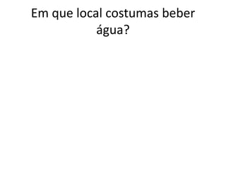 Em que local costumas beber
           água?
 