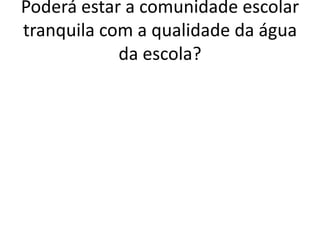 Poderá estar a comunidade escolar
tranquila com a qualidade da água
            da escola?
 