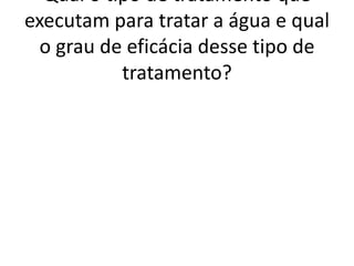 Qual o tipo de tratamento que
executam para tratar a água e qual
  o grau de eficácia desse tipo de
           tratamento?
 