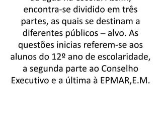 da água na escola. Assim,
   encontra-se dividido em três
   partes, as quais se destinam a
   diferentes públicos – alvo. As
  questões inicias referem-se aos
alunos do 12º ano de escolaridade,
   a segunda parte ao Conselho
Executivo e a última à EPMAR,E.M.
 