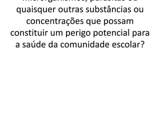 microrganismos, parasitas ou
 quaisquer outras substâncias ou
    concentrações que possam
constituir um perigo potencial para
 a saúde da comunidade escolar?
 