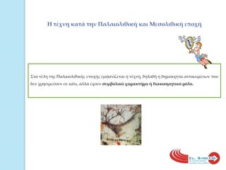 Η τέχνη κατά την Παλαιολιθική και Μεσολιθική εποχήΣτα τέλη της Παλαιολιθικής εποχής εμφανίζεται η τέχνη, δηλαδή η δημιουργία αντικειμένων που δεν χρησιμεύουν σε κάτι, αλλά έχουν συμβολικό χαρακτήρα ή διακοσμητικό ρόλο.