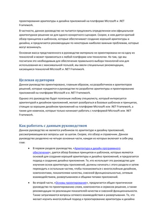 проектирования архитектуры и дизайна приложений на платформе Microsoft и .NET
Framework.
В частности, данное руководство не пытается предложить определенное или официальное
архитектурное решение ни для одного конкретного сценария. Скорее, в нем дается краткий
обзор принципов и шаблонов, которые обеспечивают создание хорошей архитектуры и
дизайна, и предлагаются рекомендации по некоторым наиболее важным проблемам, которые
могут возникнуть.
Основная масса представленного в руководстве материала не ориентирована ни на одну из
технологий и может применяться к любой платформе или технологии. Но там, где мы
посчитали это необходимым для обеспечения правильного выбора технологий или для
использования их с максимальной пользой, мы ввели специальные рекомендации,
касающиеся технологий Microsoft и .NET Framework.


Целевая аудитория
Данное руководство ориентировано, главным образом, на разработчиков и архитекторов
решений, которые нуждаются в руководстве по разработке архитектуры и проектированию
приложений на платформе Microsoft и в .NET Framework.
Однако это руководство будет полезным любому специалисту, который интересуется
архитектурой и дизайном приложений, желает разобраться в базовых шаблонах и принципах,
стоящих за хорошим дизайном приложений на платформе Microsoft или .NET Framework, а
также для новичков, которые только начинают работать с платформой Microsoft или .NET
Framework.


Как работать с данным руководством
Данное руководство не является учебником по архитектуре и дизайну приложений,
рассматривающим все вопросы шаг за шагом. Скорее, это обзор и справочник. Данное
руководство разделено на четыре основных части, каждая из которых включает в себя ряд
глав:
         В первом разделе руководства, «Архитектура и дизайн программного
          обеспечения», дается обзор базовых принципов и шаблонов, которые являются
          основой для создания хорошей архитектуры и дизайна приложений, и предлагается
          подход к созданию дизайна приложения. Те, кто использует это руководство для
          изучения основ архитектуры приложений, должны начинать с этого раздела и затем
          переходить к остальным частям, чтобы познакомиться с многослойным дизайном,
          компонентами, показателями качества, сквозной функциональностью, сетевым
          взаимодействием, развертыванием и общими типами приложений.
         Во второй части, «Основы проектирования», предлагается общее практическое
          руководство по проектированию слоев, компонентов и сервисов решения, а также
          рекомендации по реализации показателей качества и сквозной функциональности.
          Также затрагиваются вопросы сетевого взаимодействия и развертывания. Те, кто
          желает изучить многослойный подход к проектированию архитектуры и дизайна
 