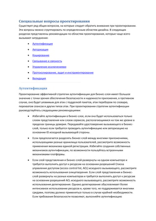 Специальные вопросы проектирования
Существует ряд общих вопросов, на которые следует обратить внимание при проектировании.
Эти вопросы можно сгруппировать по определенным областям дизайна. В следующих
разделах представлены рекомендации по областям проектирования, которые чаще всего
вызывают затруднения:

         Аутентификация
         Авторизация
         Кэширование
         Связывание и связность
         Управление исключениями

         Протоколирование, аудит и инструментирование
         Валидация


Аутентификация
Проектирование эффективной стратегии аутентификации для бизнес-слоя имеет большое
значение с точки зрения обеспечения безопасности и надежности приложения, в противном
случае, оно будет уязвимым для атак с подделкой пакетов, атак перебором по словарю,
перехватом сеансов и других типов атак. При проектировании стратегии аутентификации
руководствуйтесь следующими рекомендациями:

         Избегайте аутентификации в бизнес-слое, если она будет использоваться только
          слоем представления или слоем сервисов, располагающимися на том же уровне в
          пределах границы доверия. Передавайте удостоверение вызывающего в бизнес-
          слой, только если требуется проводить аутентификацию или авторизацию на
          основании ID исходной вызывающей стороны.

         Если предполагается разделять бизнес-слой между многими приложениями,
          использующими разные хранилища пользователей, рассмотрите возможность
          применения механизма единой регистрации. Избегайте создания собственных
          механизмов аутентификации, по возможности пользуйтесь встроенными
          механизмами платформы.

         Если слой представления и бизнес-слой развернуты на одном компьютере и
          требуется выполнять доступ к ресурсам на основании разрешений Списка
          управления доступом (access control list, ACL) исходного вызывающего, рассмотрите
          возможность использования олицетворения. Если слой представления и бизнес-
          слой развернуты на разных компьютерах и требуется выполнять доступ к ресурсам
          на основании разрешений ACL исходного вызывающего, рассмотрите возможность
          использования делегирования. Однако делегирование обусловливает более
          интенсивное использование ресурсов и, кроме того, не поддерживается многими
          средами, поэтому должно применяться только в случае крайней необходимости.
          Если требования безопасности позволяют, выполняйте аутентификацию
 