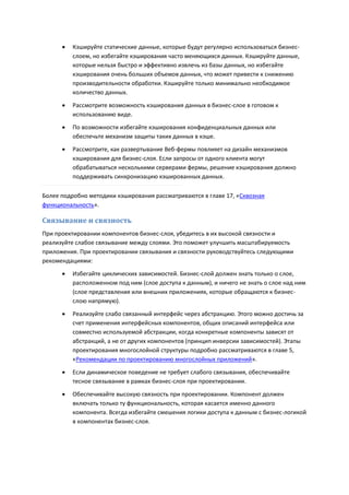    Кэшируйте статические данные, которые будут регулярно использоваться бизнес-
          слоем, но избегайте кэширования часто меняющихся данных. Кэшируйте данные,
          которые нельзя быстро и эффективно извлечь из базы данных, но избегайте
          кэширования очень больших объемов данных, что может привести к снижению
          производительности обработки. Кэшируйте только минимально необходимое
          количество данных.
         Рассмотрите возможность кэширования данных в бизнес-слое в готовом к
          использованию виде.
         По возможности избегайте кэширования конфиденциальных данных или
          обеспечьте механизм защиты таких данных в кэше.
         Рассмотрите, как развертывание Веб-фермы повлияет на дизайн механизмов
          кэширования для бизнес-слоя. Если запросы от одного клиента могут
          обрабатываться несколькими серверами фермы, решение кэширования должно
          поддерживать синхронизацию кэшированных данных.

Более подробно методики кэширования рассматриваются в главе 17, «Сквозная
функциональность».

Связывание и связность
При проектировании компонентов бизнес-слоя, убедитесь в их высокой связности и
реализуйте слабое связывание между слоями. Это поможет улучшить масштабируемость
приложения. При проектировании связывания и связности руководствуйтесь следующими
рекомендациями:
         Избегайте циклических зависимостей. Бизнес-слой должен знать только о слое,
          расположенном под ним (слое доступа к данным), и ничего не знать о слое над ним
          (слое представления или внешних приложениях, которые обращаются к бизнес-
          слою напрямую).
         Реализуйте слабо связанный интерфейс через абстракцию. Этого можно достичь за
          счет применения интерфейсных компонентов, общих описаний интерфейса или
          совместно используемой абстракции, когда конкретные компоненты зависят от
          абстракций, а не от других компонентов (принцип инверсии зависимостей). Этапы
          проектирования многослойной структуры подробно рассматриваются в главе 5,
          «Рекомендации по проектированию многослойных приложений».

         Если динамическое поведение не требует слабого связывания, обеспечивайте
          тесное связывание в рамках бизнес-слоя при проектировании.

         Обеспечивайте высокую связность при проектировании. Компонент должен
          включать только ту функциональность, которая касается именно данного
          компонента. Всегда избегайте смешения логики доступа к данным с бизнес-логикой
          в компонентах бизнес-слоя.
 