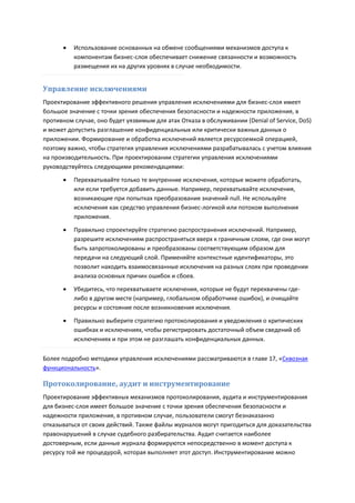    Использование основанных на обмене сообщениями механизмов доступа к
          компонентам бизнес-слоя обеспечивает снижение связанности и возможность
          размещения их на других уровнях в случае необходимости.


Управление исключениями
Проектирование эффективного решения управления исключениями для бизнес-слоя имеет
большое значение с точки зрения обеспечения безопасности и надежности приложения, в
противном случае, оно будет уязвимым для атак Отказа в обслуживании (Denial of Service, DoS)
и может допустить разглашение конфиденциальных или критически важных данных о
приложении. Формирование и обработка исключений является ресурсоемкой операцией,
поэтому важно, чтобы стратегия управления исключениями разрабатывалась с учетом влияния
на производительность. При проектировании стратегии управления исключениями
руководствуйтесь следующими рекомендациями:
         Перехватывайте только те внутренние исключения, которые можете обработать,
          или если требуется добавить данные. Например, перехватывайте исключения,
          возникающие при попытках преобразования значений null. Не используйте
          исключения как средство управления бизнес-логикой или потоком выполнения
          приложения.
         Правильно спроектируйте стратегию распространения исключений. Например,
          разрешите исключениям распространяться вверх к граничным слоям, где они могут
          быть запротоколированы и преобразованы соответствующим образом для
          передачи на следующий слой. Применяйте контекстные идентификаторы, это
          позволит находить взаимосвязанные исключения на разных слоях при проведении
          анализа основных причин ошибок и сбоев.
         Убедитесь, что перехватываете исключения, которые не будут перехвачены где-
          либо в другом месте (например, глобальном обработчике ошибок), и очищайте
          ресурсы и состояние после возникновения исключения.

         Правильно выберите стратегию протоколирования и уведомления о критических
          ошибках и исключениях, чтобы регистрировать достаточный объем сведений об
          исключениях и при этом не разглашать конфиденциальных данных.

Более подробно методики управления исключениями рассматриваются в главе 17, «Сквозная
функциональность».

Протоколирование, аудит и инструментирование
Проектирование эффективных механизмов протоколирования, аудита и инструментирования
для бизнес-слоя имеет большое значение с точки зрения обеспечения безопасности и
надежности приложения, в противном случае, пользователи смогут безнаказанно
отказываться от своих действий. Также файлы журналов могут пригодиться для доказательства
правонарушений в случае судебного разбирательства. Аудит считается наиболее
достоверным, если данные журнала формируются непосредственно в момент доступа к
ресурсу той же процедурой, которая выполняет этот доступ. Инструментирование можно
 