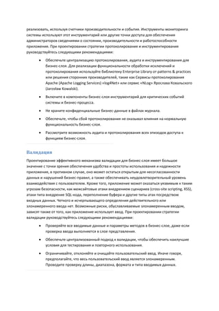 реализовать, используя счетчики производительности и события. Инструменты мониторинга
системы используют этот инструментарий или другие точки доступа для обеспечения
администраторов сведениями о состоянии, производительности и работоспособности
приложения. При проектировании стратегии протоколирования и инструментирования
руководствуйтесь следующими рекомендациями:
         Обеспечьте централизацию протоколирования, аудита и инструментирования для
          бизнес-слоя. Для реализации функциональности обработки исключений и
          протоколирования используйте библиотеку Enterprise Library от patterns & practices
          или решения сторонних производителей, такие как Сервисы протоколирования
          Apache (Apache Logging Services) «log4Net» или сервис «NLog» Ярослава Ковальского
          (Jarosław Kowalski).
         Включите в компоненты бизнес-слоя инструментарий для критических событий
          системы и бизнес-процесса.

         Не храните конфиденциальные бизнес-данные в файлах журнала.
         Обеспечьте, чтобы сбой протоколирования не оказывал влияния на нормальную
          функциональность бизнес-слоя.
         Рассмотрите возможность аудита и протоколирования всех эпизодов доступа к
          функциям бизнес-слоя.


Валидация
Проектирование эффективного механизма валидации для бизнес-слоя имеет большое
значение с точки зрения обеспечения удобства и простоты использования и надежности
приложения, в противном случае, оно может остаться открытым для несогласованности
данных и нарушений бизнес-правил, а также обеспечивать неудовлетворительный уровень
взаимодействия с пользователем. Кроме того, приложение может оказаться уязвимым к таким
угрозам безопасности, как межсайтовые атаки внедрением сценариев (cross-site scripting, XSS),
атаки типа внедрение SQL-кода, переполнение буфера и другие типы атак посредством
входных данных. Четкого и исчерпывающего определения действительного или
злонамеренного ввода нет. Возможные риски, обуславливаемые злонамеренным вводом,
зависят также от того, как приложение использует ввод. При проектировании стратегии
валидации руководствуйтесь следующими рекомендациями:
         Проверяйте все вводимые данные и параметры методов в бизнес-слое, даже если
          проверка ввода выполняется в слое представления.

         Обеспечьте централизованный подход к валидации, чтобы обеспечить наилучшие
          условия для тестирования и повторного использования.

         Ограничивайте, отклоняйте и очищайте пользовательский ввод. Иначе говоря,
          предполагайте, что весь пользовательский ввод является злонамеренным.
          Проводите проверку длины, диапазона, формата и типа вводимых данных.
 