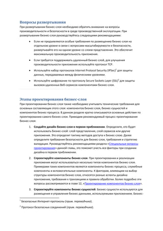 Вопросы развертывания
При развертывании бизнес-слоя необходимо обратить внимание на вопросы
производительности и безопасности в среде производственной эксплуатации. При
развертывании бизнес-слоя руководствуйтесь следующими рекомендациями:
            Если не предъявляются особые требования по размещению бизнес-слоя на
             отдельном уровне в связи с вопросами масштабируемости и безопасности,
             развертывайте его на одном уровне со слоем представления. Это обеспечит
             максимальную производительность приложения.

            Если требуется поддерживать удаленный бизнес-слой, для улучшения
             производительности приложения используйте протокол TCP.
            Используйте набор протоколов Internet Protocol Security (IPSec)1 для защиты
             данных, передаваемых между физическими уровнями.
            Используйте шифрование по протоколу Secure Sockets Layer (SSL)2 для защиты
             вызовов удаленных Веб-сервисов компонентами бизнес-слоя.



Этапы проектирования бизнес-слоя
При проектировании бизнес-слоя также необходимо учитывать технические требования для
основных составляющих этого слоя: компонентов бизнес-слоя, бизнес-сущностей и
компонентов бизнес-процесса. В данном разделе кратко описываются основные действия по
проектированию самого бизнес-слоя. Приводим рекомендуемый процесс проектирования
бизнес-слоя:
         1. Создайте дизайн бизнес-слоя в первом приближении. Определите, кто будет
            использовать бизнес-слой: слой представления, слой сервисов или другие
            приложения. Это определит тактику методов доступа к бизнес-слою. Далее
            определите требования безопасности для бизнес-слоя, требования и стратегию
            валидации. Руководствуйтесь рекомендациями раздела «Специальные вопросы
            проектирования» данной главы, это поможет учесть все факторы при создании
            дизайна в первом приближении.
         2. Спроектируйте компоненты бизнес-слоя. При проектировании и реализации
            приложения могут использоваться несколько типов компонентов бизнес-слоя.
            Примерами таких компонентов являются компоненты бизнес-процесса, служебные
            компоненты и вспомогательные компоненты. К факторам, влияющим на выбор
            структуры компонентов бизнес-слоя, относятся разные аспекты дизайна
            приложения, требования к транзакциям и правила обработки. Более подробно эти
            вопросы рассматриваются в главе 12, «Проектирование компонентов бизнес-слоя».
         3. Спроектируйте компоненты бизнес-сущностей. Бизнес-сущности используются для
            размещения и управления бизнес-данными, используемыми приложением. Бизнес-

1
    Безопасные Интернет-протоколы (прим. переводчика).
2
    Протокол безопасных соединений (прим. переводчика).
 