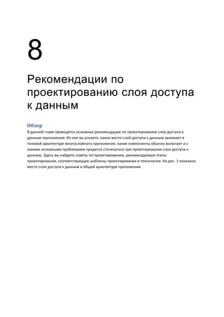 8
Рекомендации по
проектированию слоя доступа
к данным
Обзор
В данной главе приводятся основные рекомендации по проектированию слоя доступа к
данным приложения. Из нее вы узнаете, какое место слой доступа к данным занимает в
типовой архитектуре многослойного приложения, какие компоненты обычно включает и с
какими основными проблемами придется столкнуться при проектировании слоя доступа к
данным. Здесь вы найдете советы по проектированию, рекомендуемые этапы
проектирования, соответствующие шаблоны проектирования и технологии. На рис. 1 показано
место слоя доступа к данным в общей архитектуре приложения.
 