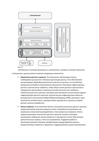 Рис. 9
      Слой данных в типовом приложении и компоненты, которые он может включать
Слой доступа к данным может включать следующие компоненты:
         Компоненты доступа к данным. Эти компоненты абстрагируют логику,
          необходимую для доступа к базовым хранилищам данных. Они обеспечивают
          централизацию общей функциональности доступа к данным, что способствует
          упрощению настройки и обслуживания приложения. Некоторые инфраструктуры
          доступа к данным могут требовать, чтобы общая логика доступа к данным была
          определена и реализована в отдельных вспомогательных или служебных
          компонентах доступа к данным, пригодных для повторного использования. Другие
          инфраструктуры доступа к данным, включая многие инфраструктуры объектно-
          реляционного сопоставления (Object/Relational Mapping, O/RM), реализуют такие
          компоненты автоматически, сокращая объем кода доступа к данным, который
          должен написать разработчик.
         Агенты сервисов. Если компонент бизнес-слоя должен выполнять доступ к данным,
          предоставляемым внешним сервисом, может понадобиться реализовать код
          управления семантикой взаимодействия с этим конкретным сервисом. Агенты
          сервисов реализуют компоненты доступа к данным, которые изолируют
          меняющиеся требования вызова сервисов от приложения и могут обеспечивать
          дополнительные сервисы, такие как кэширование, поддержку работы в
          автономном режиме и базовое преобразование между форматом данных,
          предоставляемых сервисом, и форматом, поддерживаемым вашим приложением.
 