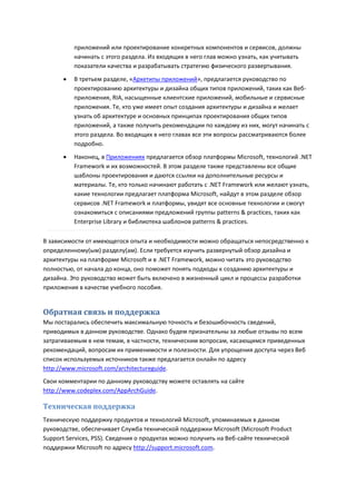 приложений или проектирование конкретных компонентов и сервисов, должны
          начинать с этого раздела. Из входящих в него глав можно узнать, как учитывать
          показатели качества и разрабатывать стратегию физического развертывания.

         В третьем разделе, «Архетипы приложений», предлагается руководство по
          проектированию архитектуры и дизайна общих типов приложений, таких как Веб-
          приложения, RIA, насыщенные клиентские приложений, мобильные и сервисные
          приложения. Те, кто уже имеет опыт создания архитектуры и дизайна и желает
          узнать об архитектуре и основных принципах проектирования общих типов
          приложений, а также получить рекомендации по каждому из них, могут начинать с
          этого раздела. Во входящих в него главах все эти вопросы рассматриваются более
          подробно.
         Наконец, в Приложениях предлагается обзор платформы Microsoft, технологий .NET
          Framework и их возможностей. В этом разделе также представлены все общие
          шаблоны проектирования и даются ссылки на дополнительные ресурсы и
          материалы. Те, кто только начинают работать с .NET Framework или желают узнать,
          какие технологии предлагает платформа Microsoft, найдут в этом разделе обзор
          сервисов .NET Framework и платформы, увидят все основные технологии и смогут
          ознакомиться с описаниями предложений группы patterns & practices, таких как
          Enterprise Library и библиотека шаблонов patterns & practices.

В зависимости от имеющегося опыта и необходимости можно обращаться непосредственно к
определенному(ым) разделу(ам). Если требуется изучить развернутый обзор дизайна и
архитектуры на платформе Microsoft и в .NET Framework, можно читать это руководство
полностью, от начала до конца, оно поможет понять подходы к созданию архитектуры и
дизайна. Это руководство может быть включено в жизненный цикл и процессы разработки
приложения в качестве учебного пособия.


Обратная связь и поддержка
Мы постарались обеспечить максимальную точность и безошибочность сведений,
приводимых в данном руководстве. Однако будем признательны за любые отзывы по всем
затрагиваемым в нем темам, в частности, техническим вопросам, касающимся приведенных
рекомендаций, вопросам их применимости и полезности. Для упрощения доступа через Веб
список используемых источников также предлагается онлайн по адресу
http://www.microsoft.com/architectureguide.
Свои комментарии по данному руководству можете оставлять на сайте
http://www.codeplex.com/AppArchGuide.

Техническая поддержка
Техническую поддержку продуктов и технологий Microsoft, упоминаемых в данном
руководстве, обеспечивает Служба технической поддержки Microsoft (Microsoft Product
Support Services, PSS). Сведения о продуктах можно получить на Веб-сайте технической
поддержки Microsoft по адресу http://support.microsoft.com.
 