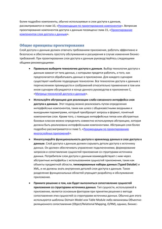 Более подробно компоненты, обычно используемые в слое доступа к данным,
рассматриваются в главе 10, «Рекомендации по проектированию компонентов». Вопросам
проектирования компонентов доступа к данным посвящена глава 15, «Проектирование
компонентов слоя доступа к данным».


Общие принципы проектирования
Слой доступа к данным должен отвечать требованиям приложения, работать эффективно и
безопасно и обеспечивать простоту обслуживания и расширения в случае изменения бизнес-
требований. При проектировании слоя доступа к данным руководствуйтесь следующими
общими рекомендациями:

         Правильно выберите технологию доступа к данным. Выбор технологии доступа к
          данным зависит от типа данных, с которыми придется работать, и того, как
          предполагается обрабатывать данные в приложении. Для каждого сценария
          существуют наиболее подходящие технологии. Все технологии доступа к данным с
          перечислением преимуществ и соображений относительно применения в том или
          ином сценарии обсуждаются в конце данного руководства в приложении С,
          «Матрица технологий доступа к данным».
         Используйте абстракцию для реализации слабо связанного интерфейса слоя
          доступа к данным. Этот подход можно реализовать путем определения
          интерфейсных компонентов, таких как шлюз с общеизвестными входными и
          выходными параметрами, который преобразует запросы в формат, понятный
          компонентам слоя. Кроме того, с помощью интерфейсных типов или абстрактных
          базовых классов можно определить совместно используемую абстракцию, которая
          должна быть реализована интерфейсными компонентами. Абстракция слоя более
          подробно рассматривается в главе 5, «Рекомендации по проектированию
          многослойных приложений».
         Инкапсулируйте функциональность доступа к хранилищу данных в слое доступа к
          данным. Слой доступа к данным должен скрывать детали доступа к источнику
          данных. Он должен обеспечивать управление подключениями, формирование
          запросов и сопоставление сущностей приложения со структурами источника
          данных. Потребители слоя доступа к данным взаимодействуют с ним через
          абстрактные интерфейсы с использованием сущностей приложения, таких как
          объекты предметной области, типизированные наборы данных (Typed DataSet) и
          XML, и не должны знать внутренних деталей слоя доступа к данным. Такое
          разделение функциональных областей упрощает разработку и обслуживание
          приложения.

         Примите решение о том, как будет выполняться сопоставление сущностей
          приложения со структурами источника данных. Тип сущности, используемой в
          приложении, является основным фактором при принятии решения о методе
          сопоставления этих сущностей со структурами источника данных. Обычно для этого
          используются шаблоны Domain Model или Table Module либо механизмы Объектно-
          реляционного сопоставления (Object/Relational Mapping, O/RM), однако, бизнес-
 