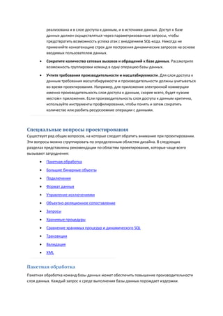 реализована и в слое доступа к данным, и в источнике данных. Доступ к базе
          данных должен осуществляться через параметризованные запросы, чтобы
          предотвратить возможность успеха атак с внедрением SQL-кода. Никогда не
          применяйте конкатенацию строк для построения динамических запросов на основе
          вводимых пользователем данных.
         Сократите количество сетевых вызовов и обращений к базе данных. Рассмотрите
          возможность группировки команд в одну операцию базы данных.
         Учтите требования производительности и масштабируемости. Для слоя доступа к
          данным требования масштабируемости и производительности должны учитываться
          во время проектирования. Например, для приложения электронной коммерции
          именно производительность слоя доступа к данным, скорее всего, будет «узким
          местом» приложения. Если производительность слоя доступа к данным критична,
          используйте инструменты профилирования, чтобы понять и затем сократить
          количество или разбить ресурсоемкие операции с данными.



Специальные вопросы проектирования
Существует ряд общих вопросов, на которые следует обратить внимание при проектировании.
Эти вопросы можно сгруппировать по определенным областям дизайна. В следующих
разделах представлены рекомендации по областям проектирования, которые чаще всего
вызывают затруднения:
         Пакетная обработка
         Большие бинарные объекты
         Подключения

         Формат данных
         Управление исключениями

         Объектно-реляционное сопоставление
         Запросы

         Хранимые процедуры

         Сравнение хранимых процедур и динамического SQL
         Транзакции

         Валидация
         XML


Пакетная обработка
Пакетная обработка команд базы данных может обеспечить повышение производительности
слоя данных. Каждый запрос к среде выполнения базы данных порождает издержки.
 