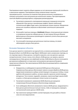 Пакетирование может сократить общие издержки за счет увеличения пропускной способности
и уменьшения задержки. Пакетирование схожих запросов может повысить
производительность, поскольку это позволяет базе данных выполнять кэширование и
повторно использовать план выполнения для аналогичного запроса. При проектировании
пакетной обработки руководствуйтесь следующими рекомендациями:
         Рассмотрите возможность пакетирования команд для сокращения количества
          обращений к базе данных и минимизации трафика. Однако наибольший
          положительный эффект будет иметь пакетирование схожих запросов. Объединение
          разных или случайных запросов не обеспечивает значительного уменьшения
          издержек.

         Используйте пакетные команды и DataReader (Модуль чтения данных) для загрузки
          и копирования множества наборов данных. Но при загрузке больших объемов
          файлов данных в базу данных рекомендуется применять утилиты базы данных для
          массового копирования.
         Не используйте транзакции для длительных пакетных команд, это может
          заблокировать ресурсы базы данных.


Большие бинарные объекты
Если данные хранятся и извлекаются как единый поток, их можно рассматривать как большой
бинарный объект или BLOB (Binary Large Object). BLOB может иметь внутреннюю структуру, но
эта структура скрыта от базы данных, в которой он хранится, или слоя доступа к данным,
который выполняет чтение и запись этого объекта. BLOB-данные, как правило, хранятся
непосредственно в базе данных или в файловой системе. BLOB-объекты обычно используются
для хранения изображений, но также могут использоваться для хранения бинарного
представления объектов. При проектировании BLOB-объектов руководствуйтесь следующими
рекомендациями:
         Определитесь в необходимости хранения BLOB-данных в базе данных.
          Современные базы данных обеспечивают намного лучшую обработку BLOB-данных,
          предоставляя возможность выбора соответствующего типа данных столбца, а также
          удобство обслуживания и работы, контроль версий и хранение соответствующих
          метаданных. Тем не менее, подумайте, возможно, практичнее будет хранить BLOB
          на диске, а в базе данных размещать только ссылку на эти данные.
         Рассмотрите возможность применения BLOB-объектов для упрощения
          синхронизации больших бинарных объектов между серверами.
         Если необходимо обеспечить возможность поиска в BLOB-данных, предусмотрите в
          базе данных дополнительные поля для поиска, чтобы не приходилось проводить
          синтаксический анализ данных в BLOB-полях.
         При извлечении приводите BLOB к соответствующему типу для работы в бизнес-
          слое или слое представления.
 