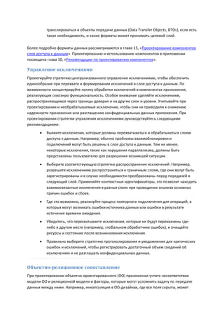 транслироваться в объекты передачи данных (Data Transfer Objects, DTOs), если есть
          такая необходимость, и какие форматы может принимать целевой слой.

Более подробно форматы данных рассматриваются в главе 15, «Проектирование компонентов
слоя доступа к данным». Проектированию и использованию компонентов в приложении
посвящена глава 10, «Рекомендации по проектированию компонентов».

Управление исключениями
Проектируйте стратегию централизованного управления исключениями, чтобы обеспечить
единообразие при перехвате и формировании исключений в слое доступа к данным. По
возможности концентрируйте логику обработки исключений в компонентах приложения,
реализующих сквозную функциональность. Особое внимание уделяйте исключениям,
распространяющимся через границы доверия и на другие слои и уровни. Учитывайте при
проектировании и необрабатываемые исключения, чтобы они не приводили к снижению
надежности приложения или разглашению конфиденциальных данных приложения. При
проектировании стратегии управления исключениями руководствуйтесь следующими
рекомендациями:
         Выявите исключения, которые должны перехватываться и обрабатываться слоем
          доступа к данным. Например, обычно проблемы взаимоблокировки и
          подключений могут быть решены в слое доступа к данным. Тем не менее,
          некоторые исключения, такие как нарушения параллелизма, должны быть
          представлены пользователю для разрешения возникшей ситуации.
         Выберите соответствующую стратегию распространения исключений. Например,
          разрешите исключениям распространяться к граничным слоям, где они могут быть
          зарегистрированы и в случае необходимости преобразованы перед передачей в
          следующий слой. Применяйте контекстные идентификаторы, это позволит находить
          взаимосвязанные исключения в разных слоях при проведении анализа основных
          причин ошибок и сбоев.

         Где это возможно, реализуйте процесс повторного подключения для операций, в
          которых могут возникать ошибки источника данных или ошибки в результате
          истечения времени ожидания.

         Убедитесь, что перехватываете исключения, которые не будут перехвачены где-
          либо в другом месте (например, глобальном обработчике ошибок), и очищайте
          ресурсы и состояние после возникновения исключения.
         Правильно выберите стратегию протоколирования и уведомления для критических
          ошибок и исключений, чтобы регистрировать достаточный объем сведений об
          исключениях и не разглашать конфиденциальных данных.


Объектно-реляционное сопоставление
При проектировании объектно-ориентированного (ОО) приложения учтите несоответствия
модели ОО и реляционной модели и факторы, которые могут усложнить задачу по передаче
данных между ними. Например, инкапсуляция в ОО-дизайнах, где все поля скрыты, может
 