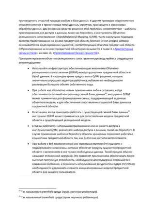 противоречить открытой природе свойств в базе данных. К другим примерам несоответствия
относятся отличия в применяемых типах данных, структуре, транзакциях и механизмах
обработки данных. Два основных средства решения этой проблемы несоответствия – шаблоны
проектирования для доступа к данным, такие как Repository, и инструменты Объектно-
реляционного сопоставления (Object/Relational Mapping, O/RM). Часто наилучшим подходом
является Проектирование на основе предметной области (Domain Driven Design), которое
основывается на моделировании сущностей, соответствующих объектам предметной области.
О Проектировании на основе предметной области рассказывается в главе 3, «Архитектурные
схемы и стили», и главе 13, «Проектирование бизнес-сущностей».
При проектировании объектно-реляционного сопоставления руководствуйтесь следующими
рекомендациями:

            Используйте инфраструктуру, обеспечивающую механизмы Объектно-
             реляционного сопоставления (O/RM) между сущностями предметной области и
             базой данных. В настоящее время предлагаются O/RM решения, которые
             значительно упрощают задачу разработчика, избавляя от необходимости
             реализации большого объема собственного кода.
            При работе над абсолютно новым приложением либо в ситуациях, когда
             обеспечивается полный контроль над схемой базы данных24, инструмент O/RM
             может применяться для формирования схемы, поддерживающей заданную
             объектную модель, и для обеспечения сопоставления сущностей базы данных и
             предметной области.
            В ситуациях, когда приходится работать с существующей схемой базы данных25,
             инструмент O/RM может применяться для сопоставления модели предметной
             области и существующей реляционной модели.

            Если вы работаете с небольшим приложением или не имеете доступа к
             инструментам O/RM, реализуйте шаблон доступа к данным, такой как Repository. В
             случае применения шаблона Repository объекты хранилища позволяют работать с
             сущностями предметной области так, как будто они располагаются в памяти.

            При работе с Веб-приложениями или сервисами группируйте сущности и
             поддерживайте механизмы, которые обеспечат загрузку сущностей предметной
             области с включением в них только необходимых данных. Такой процесс обычно
             называют отложенной загрузкой. Это позволяет приложениям обеспечивать более
             высокую пропускную способность, необходимую для поддержки операций без
             сохранения состояния, и ограничить использование ресурсов благодаря отсутствию
             необходимости удерживать в памяти инициализованные модели предметной
             области для каждого пользователя.




24
     Так называемая greenfield среда (прим. научного редактора).
25
     Так называемая brownfield среда (прим. научного редактора).
 