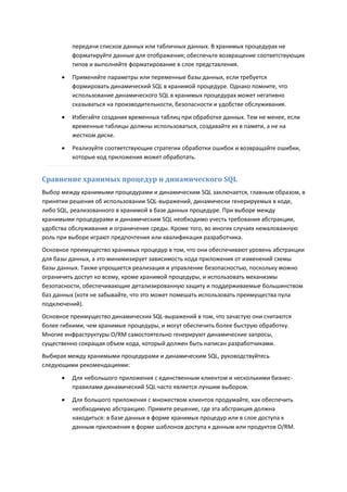 передачи списков данных или табличных данных. В хранимых процедурах не
          форматируйте данные для отображения; обеспечьте возвращение соответствующих
          типов и выполняйте форматирование в слое представления.

         Применяйте параметры или переменные базы данных, если требуется
          формировать динамический SQL в хранимой процедуре. Однако помните, что
          использование динамического SQL в хранимых процедурах может негативно
          сказываться на производительности, безопасности и удобстве обслуживания.
         Избегайте создания временных таблиц при обработке данных. Тем не менее, если
          временные таблицы должны использоваться, создавайте их в памяти, а не на
          жестком диске.

         Реализуйте соответствующие стратегии обработки ошибок и возвращайте ошибки,
          которые код приложения может обработать.


Сравнение хранимых процедур и динамического SQL
Выбор между хранимыми процедурами и динамическим SQL заключается, главным образом, в
принятии решения об использовании SQL-выражений, динамически генерируемых в коде,
либо SQL, реализованного в хранимой в базе данных процедуре. При выборе между
хранимыми процедурами и динамическим SQL необходимо учесть требования абстракции,
удобства обслуживания и ограничения среды. Кроме того, во многих случаях немаловажную
роль при выборе играют предпочтения или квалификация разработчика.
Основное преимущество хранимых процедур в том, что они обеспечивают уровень абстракции
для базы данных, а это минимизирует зависимость кода приложения от изменений схемы
базы данных. Также упрощается реализация и управление безопасностью, поскольку можно
ограничить доступ ко всему, кроме хранимой процедуры, и использовать механизмы
безопасности, обеспечивающие детализированную защиту и поддерживаемые большинством
баз данных (хотя не забывайте, что это может помешать использовать преимущества пула
подключений).
Основное преимущество динамических SQL-выражений в том, что зачастую они считаются
более гибкими, чем хранимые процедуры, и могут обеспечить более быструю обработку.
Многие инфраструктуры O/RM самостоятельно генерируют динамические запросы,
существенно сокращая объем кода, который должен быть написан разработчиками.
Выбирая между хранимыми процедурами и динамическим SQL, руководствуйтесь
следующими рекомендациями:

         Для небольшого приложения с единственным клиентом и несколькими бизнес-
          правилами динамический SQL часто является лучшим выбором.

         Для большого приложения с множеством клиентов продумайте, как обеспечить
          необходимую абстракцию. Примите решение, где эта абстракция должна
          находиться: в базе данных в форме хранимых процедур или в слое доступа к
          данным приложения в форме шаблонов доступа к данным или продуктов O/RM.
 