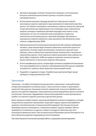    Хранимые процедуры позволяют осуществлять операции с использованием
          большого количества данных ближе к данным, что может улучшить
          производительность.

         Использование хранимых процедур для доступа к базе данных позволит
          максимально сократить зависимость кода приложения от изменений схемы базы
          данных. Это поможет изолировать и максимально сократить количество изменений
          в коде приложения при нормализации или оптимизации схемы. Изменения во
          входных и выходных параметрах хранимой процедуры могут влиять на код
          приложения, но часто эти изменения можно изолировать в отдельных
          компонентах, выполняющих доступ к хранимой процедуре. Изолировать и
          максимально сократить изменения в коде приложения при обновлении схемы
          помогут и инфраструктуры O/RM.

         Принимая решение об использовании динамических SQL-запросов необходимо
          понимать, какое влияние будут оказывать изменения в схемах базы данных на
          приложение. Поэтому следует реализовывать слой доступа к данным таким
          образом, чтобы он обеспечивал отделение бизнес-компонентов от выполнения
          запросов базы данных. Такое отделение помогут реализовать такие шаблоны как
          Query Object и Repository. O/RM-инструменты позволяют полностью отделить
          бизнес-компоненты от выполнения запросов к базе данных.
         Учтите квалификацию группы, которая будет заниматься разработкой приложения.
          Если ваши разработчики не знакомы с программированием баз данных, выбирайте
          инструменты и шаблоны, более привычные вашим разработчиком.
         Подумайте о поддержке отладки. Разработчикам приложения будет проще
          проводить отладку динамического SQL.


Транзакции
Транзакция – это обмен последовательными данными и связанными с ними действиями,
которые рассматриваются как единое целое, с целью выполнить запрос и гарантировать
целостность базы данных. Транзакция считается завершенной, только если обработка всех
данных и все действия завершены, тогда изменения соответствующей базы данных становятся
постоянными. Транзакции поддерживают отмену (откат) действий в случае возникновения
ошибки, что помогает сохранить целостность данных базы данных.
Важно правильно выбрать модель параллельной обработки запросов и определить, как будет
осуществляться управление транзакциями. Существуют модели параллельной обработки
запросов с пессимистической и оптимистической блокировкой. При оптимистической
блокировке данные не блокируются, и обновления требуют кода для проверки. Обычно
проверяется, не изменились ли данные с момента последнего извлечения, для этого
используются временные метки. При пессимистической блокировке данные блокируются и не
могут обновляться другими операциями до снятия блокировки.
При проектировании транзакций руководствуйтесь следующими рекомендациями:
 