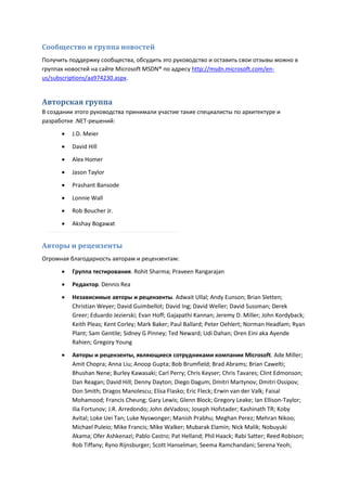 Сообщество и группа новостей
Получить поддержку сообщества, обсудить это руководство и оставить свои отзывы можно в
группах новостей на сайте Microsoft MSDN® по адресу http://msdn.microsoft.com/en-
us/subscriptions/aa974230.aspx.


Авторская группа
В создании этого руководства принимали участие такие специалисты по архитектуре и
разработке .NET-решений:

         J.D. Meier
         David Hill

         Alex Homer
         Jason Taylor
         Prashant Bansode
         Lonnie Wall
         Rob Boucher Jr.
         Akshay Bogawat


Авторы и рецензенты
Огромная благодарность авторам и рецензентам:

         Группа тестирования. Rohit Sharma; Praveen Rangarajan
         Редактор. Dennis Rea
         Независимые авторы и рецензенты. Adwait Ullal; Andy Eunson; Brian Sletten;
          Christian Weyer; David Guimbellot; David Ing; David Weller; David Sussman; Derek
          Greer; Eduardo Jezierski; Evan Hoff; Gajapathi Kannan; Jeremy D. Miller; John Kordyback;
          Keith Pleas; Kent Corley; Mark Baker; Paul Ballard; Peter Oehlert; Norman Headlam; Ryan
          Plant; Sam Gentile; Sidney G Pinney; Ted Neward; Udi Dahan; Oren Eini aka Ayende
          Rahien; Gregory Young
         Авторы и рецензенты, являющиеся сотрудниками компании Microsoft. Ade Miller;
          Amit Chopra; Anna Liu; Anoop Gupta; Bob Brumfield; Brad Abrams; Brian Cawelti;
          Bhushan Nene; Burley Kawasaki; Carl Perry; Chris Keyser; Chris Tavares; Clint Edmonson;
          Dan Reagan; David Hill; Denny Dayton; Diego Dagum; Dmitri Martynov; Dmitri Ossipov;
          Don Smith; Dragos Manolescu; Elisa Flasko; Eric Fleck; Erwin van der Valk; Faisal
          Mohamood; Francis Cheung; Gary Lewis; Glenn Block; Gregory Leake; Ian Ellison-Taylor;
          Ilia Fortunov; J.R. Arredondo; John deVadoss; Joseph Hofstader; Kashinath TR; Koby
          Avital; Loke Uei Tan; Luke Nyswonger; Manish Prabhu; Meghan Perez; Mehran Nikoo;
          Michael Puleio; Mike Francis; Mike Walker; Mubarak Elamin; Nick Malik; Nobuyuki
          Akama; Ofer Ashkenazi; Pablo Castro; Pat Helland; Phil Haack; Rabi Satter; Reed Robison;
          Rob Tiffany; Ryno Rijnsburger; Scott Hanselman; Seema Ramchandani; Serena Yeoh;
 