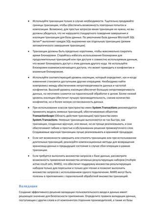    Используйте транзакции только в случае необходимости. Тщательно продумайте
          границы транзакции, чтобы обеспечить возможность повторных попыток и
          композиции. Возможно, для простых запросов явная транзакция не нужна, но вы
          должны убедиться, что не нарушаете стандартного поведения завершения и
          изоляции транзакции для базы данных. По умолчанию база данных Microsoft SQL
          Server® выполняет каждое SQL-выражение как отдельную транзакцию (режим
          автоматического завершения транзакции).
         Транзакции должны быть предельно короткими, чтобы максимально сократить
          время блокировки. Старайтесь избегать использования блокировки для
          продолжительных транзакций или при доступе к совместно используемым данным,
          что может блокировать доступ к этим данным другого кода. Не используйте
          блокировки взаимоисключающего доступа, что может приводить к конфликтам и
          взаимным блокировкам.

         Используйте соответствующий уровень изоляции, который определяет, как и когда
          изменения становятся доступными другим операциям. Необходимо найти
          компромисс между обеспечением непротиворечивости данных и частотой
          конфликтов. Высокий уровень изоляции обеспечит большую непротиворечивость
          данных, но негативно скажется на параллельной обработке в целом. Более низкий
          уровень изоляции обеспечит лучшую производительность, снизив количество
          конфликтов, но и более низкую согласованность данных.
         При использовании классов пространства имен System.Transactions рекомендуется
          применять модель неявных транзакций, обеспечиваемую объектом
          TransactionScope (Область действия транзакции) пространства имен
          System.Transactions. Неявные транзакции выполняются не так быстро, как
          транзакции, созданные вручную, или явные, но их проще реализовывать, и они
          обеспечивают гибкие и простые в обслуживании решения промежуточного слоя.
          Создаваемые вручную транзакции лучше реализовывать в хранимой процедуре.
         Если нет возможности завершить или откатить транзакцию или при использовании
          длительных транзакций, реализуйте компенсационные методы для возвращения
          хранилища данных в предыдущее состояние в случае сбоя операции в рамках
          транзакции.

         Если требуется выполнять множество запросов к базе данных, рассмотрите
          возможность применения множества активных результирующих наборов (multiple
          active result sets, MARS), что обеспечит поддержку множества результирующих
          наборов только для пересылки и только для чтения и позволит выполнять
          множество запросов с использованием одного подключения. MARS могут быть
          полезны в приложениях с параллельной обработкой множества транзакций.


Валидация
Создание эффективного решения валидации пользовательского ввода и данных имеет
решающее значение для безопасности приложения. Определите правила валидации данных,
поступающих с других слоев и от компонентов сторонних производителей, а также из базы
 