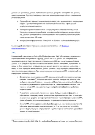 данных или хранилища данных. Поймите свои границы доверия и проверяйте все данные,
пересекающие их. При проектировании стратегии проверки руководствуйтесь следующими
рекомендациями:

            Проверяйте все данные, получаемые слоем доступа к данным от всех вызывающих
             сторон. Гарантируйте правильную обработку значений NULL и фильтрацию
             недействительных символов.
            При проектировании механизмов валидации учитывайте назначение данных.
             Например, пользовательский ввод, используемый для создания динамического
             SQL, должен проверяться на наличие символов или шаблонов, встречающихся в
             атаках внедрением SQL-кода.

            Возвращайте информативные сообщения об ошибках в случае сбоя валидации.

Более подробно методики проверки рассматриваются в главе 17, «Сквозная
функциональность».

XML
Расширяемый язык разметки (Extensible Markup Language, XML) обеспечивает возможность
взаимодействия и обслуживания структур данных вне базы данных. По соображениям
производительности будьте осторожны с применением XML для очень больших объемов
данных. Если требуется обрабатывать большие объемы данных в виде XML, применяйте не
схемы на базе элементов, в которых значения данных хранятся как значения элементов, а
схемы на базе атрибутов: в них значения данных хранятся в виде атрибутов, следовательно,
такие схемы меньшего размера. При проектировании использования XML руководствуйтесь
следующими рекомендациями:

            Для доступа к форматированным XML-данным используйте легковесные методы
             чтения и записи XML27, особенно для очень больших наборов XML-данных. Если
             требуется взаимодействовать с реляционной базой данных, используйте объекты,
             которые поддерживают эту функциональность, такие как DataSet ADO.NET. При
             чтении и записи XML используйте общие настройки для обработки пробелов и
             комментариев.
            Рассмотрите возможность применения схемы XML для описания форматов и
             обеспечения проверки данных, хранящихся и передаваемых как XML. Используйте
             расширенные средства проверки для комплексных параметров данных схемы XML.
             Но не забывайте, что проверка приведет к снижению производительности.

            Храните XML в типизированных столбцах базы данных, если таковые имеются. Это
             обеспечит максимальную производительность. Если предполагается, что XML-
             данные будут регулярно запрашиваться, задайте индексы (если используемая база
             данных их поддерживает).




27
     То есть, не используйте XML DOM без крайней необходимости (прим. научного редактора).
 