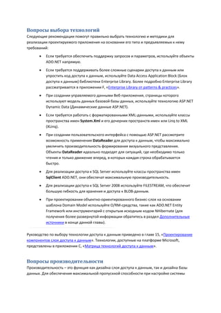 Вопросы выбора технологий
Следующие рекомендации помогут правильно выбрать технологию и методики для
реализации проектируемого приложения на основании его типа и предъявляемых к нему
требований:
         Если требуется обеспечить поддержку запросов и параметров, используйте объекты
          ADO.NET напрямую.
         Если требуется поддерживать более сложные сценарии доступа к данным или
          упростить код доступа к данным, используйте Data Access Application Block (Блок
          доступа к данным) библиотеки Enterprise Library. Более подробно Enterprise Library
          рассматривается в приложении F, «Enterprise Library от patterns & practices».
         При создании управляемого данными Веб-приложения, страницы которого
          используют модель данных базовой базы данных, используйте технологию ASP.NET
          Dynamic Data (Динамические данные ASP.NET).

         Если требуется работать с форматированными XML-данными, используйте классы
          пространства имен System.Xml и его дочерних пространств имен или Linq to XML
          (XLinq).
         При создании пользовательского интерфейса с помощью ASP.NET рассмотрите
          возможность применения DataReader для доступа к данным, чтобы максимально
          увеличить производительность формирования визуального представления.
          Объекты DataReader идеально подходят для ситуаций, где необходимо только
          чтения и только движение вперед, в которых каждая строка обрабатывается
          быстро.

         Для реализации доступа к SQL Server используйте классы пространства имен
          SqlClient ADO.NET, они обеспечат максимальную производительность.
         Для реализации доступа к SQL Server 2008 используйте FILESTREAM, что обеспечит
          большую гибкость для хранения и доступа к BLOB-данным.
         При проектировании объектно-ориентированного бизнес-слоя на основании
          шаблона Domain Model используйте O/RM-средства, такие как ADO.NET Entity
          Framework или инструментарий с открытым исходным кодом NHibernate (для
          получения более развернутой информации обратитесь в раздел Дополнительные
          источники в конце данной главы).

Руководство по выбору технологии доступа к данным приведено в главе 15, «Проектирование
компонентов слоя доступа к данным». Технологии, доступные на платформе Microsoft,
представлены в приложении С, «Матрица технологий доступа к данным».


Вопросы производительности
Производительность – это функция как дизайна слоя доступа к данным, так и дизайна базы
данных. Для обеспечения максимальной пропускной способности при настройке системы
 