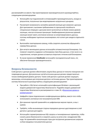 рассматривайте их вместе. При проектировании производительности руководствуйтесь
следующими рекомендациями:
         Используйте пул подключений и оптимизируйте производительность, исходя из
          результатов, полученных при моделировании нагрузочных сценариев.
         Рассмотрите возможность настройки уровней изоляции для запросов к данным.
          Для приложения с высокими требованиями по пропускной способности
          специальные операции с данными могут выполняться на более низких уровнях
          изоляции, чем вся остальная транзакция. Комбинирование различных уровней
          изоляции может иметь негативное влияние на непротиворечивость данных,
          поэтому необходимо тщательно анализировать этот аспект для каждого отдельного
          случая.
         Выполняйте пакетирование команд, чтобы сократить количество обращений к
          серверу базы данных.

         Для нечасто меняющихся данных используйте оптимистическую блокировку. Это
          позволит сократить издержки на блокировку строк базы данных, в том числе и на
          подключение, которое должно оставаться открытым в течение всей блокировки.
         В случае применения DataReader используйте последовательный поиск, это
          обеспечит большую производительность.



Вопросы безопасности
Слой доступа к данным должен обеспечивать защиту базы данных от попыток похищения или
повреждения данных. Для различных частей источника данных должен предоставляться
только необходимый уровень доступа. Также слой доступа к данным должен защищать
механизмы, используемые для получения доступа к источнику данных. При проектировании
системы безопасности руководствуйтесь следующими рекомендациями:

         При работе с SQL Server используйте аутентификацию Windows с реализацией
          модели доверенной подсистемы безопасности. Подробно модель доверенной
          подсистемы безопасности рассматривается в главе 19, «Физические уровни и
          развертывание».
         Шифруйте строки подключения в конфигурационных файлах, вместо того чтобы
          использовать системные или пользовательские DSN.

         Для хранения паролей применяйте не шифрованную версию пароля, а хеш с
          шумом.
         Требуйте, чтобы вызывающая сторона передавала данные удостоверения в слой
          доступа к данным для аудита.
         Используйте параметризованные SQL-запросы и типизированные параметры, чтобы
          снизить риски безопасности и сократить шансы на успех атак с внедрением SQL-
          кода. Не применяйте конкатенацию строк для построения динамических запросов
          на базе вводимых пользователем данных
 
