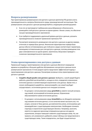 Вопросы развертывания
При проектировании развертывания слоя доступа к данным архитектор ПО должен учесть
производительность и вопросы безопасности среды производственной эксплуатации. При
развертывании слоя доступа к данным руководствуйтесь следующими рекомендациями:

         Если это не противоречит требованиям масштабирования и безопасности,
          размещайте слой доступа к данным на одном уровне с бизнес-слоем, это обеспечит
          лучшую производительность приложения.

         Если требуется поддерживать удаленный уровень доступа к данным, улучшить
          производительность позволит применение протокола TCP.
         Рассмотрите возможность размещения слоя доступа к данным на другом сервере,
          отличном от сервера базы данных. Физические характеристики сервера базы
          данных обычно оптимизированы для этой роли и редко соответствуют параметрам,
          являющимся оптимальными для слоя доступа к данным, поэтому размещение этих
          двух слоев физически на одном уровне, практически, безусловно приведет к
          снижению производительности приложения.



Этапы проектирования слоя доступа к данным
Правильный подход к проектированию слоя доступа к данным обеспечит сокращение
времени на разработку и большее удобство обслуживания слоя доступа к данным после
развертывания приложения. В этом разделе кратко представлен эффективный подход к
проектированию слоя доступа к данным. Рассмотрим основные этапы проектирования слоя
доступа к данным:
      1. Создайте общий дизайн слоя доступа к данным. Выберите, с какой средой будете
         работать, greenfield или brownfield, и, исходя из этого, определите ограничения
         источника данных и соответствующие ограничения слоя данных. Кроме того, в
         случае необходимости доработки, проанализируйте, как новый код будет
         сосуществовать с источником данных в его текущем состоянии.
             ◦   В сценарии с использованием среды greenfield вы имеете полный контроль
                 над схемой, используемой источником данных. Ограничения
                 обуславливаются самим источником данных.

             ◦   В сценарии с использованием среды brownfield вы не обладаете контролем
                 над схемами источника данных, и в его качестве может выступать все, что
                 угодно, начиная от базы данных, до компонентов шлюза, используемых для
                 взаимодействия с существующими компонентами. Необходимо понимать
                 структуру и ограничения существующего бизнеса. Например, выясните,
                 имеется ли заданное хранилище операционных данных или другие
                 ограничения, которые помешают изменить существующую схему. Но, как
                 правило, есть возможность добавлять новые таблицы или представления в
                 существующую схему. Также определитесь, как будет осуществляться
 