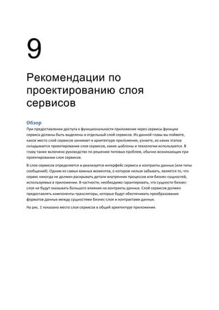 9
Рекомендации по
проектированию слоя
сервисов
Обзор
При предоставлении доступа к функциональности приложения через сервисы функции
сервиса должны быть выделены в отдельный слой сервисов. Из данной главы вы поймете,
какое место слой сервисов занимает в архитектуре приложения, узнаете, из каких этапов
складывается проектирование слоя сервисов, какие шаблоны и технологии используются. В
главу также включено руководство по решению типовых проблем, обычно возникающих при
проектировании слоя сервисов.
В слое сервисов определяется и реализуется интерфейс сервиса и контракты данных (или типы
сообщений). Одним из самых важных моментов, о котором нельзя забывать, является то, что
сервис никогда не должен раскрывать детали внутренних процессов или бизнес-сущностей,
используемых в приложении. В частности, необходимо гарантировать, что сущности бизнес-
слоя не будут оказывать большого влияния на контракты данных. Слой сервисов должен
предоставлять компоненты-трансляторы, которые будут обеспечивать преобразование
форматов данных между сущностями бизнес-слоя и контрактами данных.
На рис. 1 показано место слоя сервисов в общей архитектуре приложения.
 