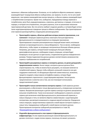 связанные с обменом сообщениями. Основное, на что требуется обратить внимание: сервисы
взаимодействуют посредством обмена сообщениями, как правило, по сети, что по сути своей
медленнее, чем прямое взаимодействие внутри процесса, и обычно сервисы взаимодействуют
с потребителями асинхронно. Кроме того, сообщения, передаваемые между сервисом и
потребителем, могут быть маршрутизированы, изменены, доставлены в порядке, отличном от
порядка, в котором они отправлялись, или даже утрачены, если не реализован механизм
гарантированной доставки. Все эти аспекты требуют создания дизайна, в котором будет учтено
такое недетерминированное поведение процесса обмена сообщениями. При проектировании
слоя сервисов руководствуйтесь следующими рекомендациями:

         Проектируйте сервисы, областью действия которых является приложение, а не
          компонент. Операции сервисов должны охватывать большие фрагменты
          функциональности и сосредотачиваться на операциях приложения.
          Проектирование слишком узконаправленных операций может иметь негативное
          влияние на производительность и масштабируемость. Тем не менее, необходимо
          обеспечить, чтобы сервис не возвращал неограниченно большие объемы данных.
          Например, для сервиса, который может возвращать большие объемы
          демографических данных, необходимо создать операцию, которая будет
          возвращать не все данные за один вызов, а подмножества данных определенного
          размера. Размер подмножества данных должен соответствовать возможностям
          сервиса и требованиям его потребителей.

         Проектируйте расширяемые сервисы и контракты данных, не делая допущений о
          предполагаемом клиенте. Иначе говоря, контракты данных должны быть
          спроектированы так, чтобы их можно было расширять, не оказывая влияния на
          потребителей сервиса. Однако чтобы избежать излишней сложности или для
          поддержки изменений, не обладающих обратной совместимостью, возможно,
          придется создавать новые версии интерфейса сервиса, которые будут
          функционировать параллельно с существующими версиями. Нельзя делать
          предположения о клиентах или о том, как они планируют использовать
          предоставляемый сервис.
         Проектируйте только соответственно контракту сервиса. Слой сервисов должен
          реализовывать и обеспечивать только функциональность, оговоренную контрактом
          сервиса. Внутренняя реализация и детали сервиса никогда не должны раскрываться
          внешним потребителям. Также если возникает необходимость изменить контракт
          сервиса для включения новой функциональности, реализованной сервисом, и
          новые операции и типы не являются обратно совместимыми с существующими
          контрактами, рассмотрите возможность создания версий контрактов. Определите
          новые операции, предоставляемые сервисом в новой версии контракта сервиса, и
          новые типы передаваемых сообщений в новой версии контракта данных.
          Проектирование контрактов сообщений рассматривается в главе 18,
          «Взаимодействие и обмен сообщениями».
         Отделяйте функциональность слоя сервиса от функциональности
          инфраструктуры. В слое сервисов реализация сквозной функциональность не
          должен сочетаться с кодом логики сервиса, поскольку это может усложнить
 