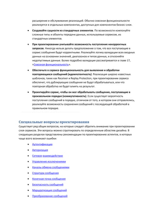 расширение и обслуживание реализаций. Обычно сквозная функциональности
          реализуется в отдельных компонентах, доступных для компонентов бизнес-слоя.
         Создавайте сущности из стандартных элементов. По возможности компонуйте
          сложные типы и объекты передачи данных, используемые сервисом, из
          стандартных элементов.
         При проектировании учитывайте возможность поступления некорректных
          запросов. Никогда нельзя делать предположение о том, что все поступающие в
          сервис сообщения будут корректными. Реализуйте логику валидации всех входных
          данных на основании значений, диапазонов и типов данных, и отклоняйте
          недопустимые данные. Более подробно валидация рассматривается в главе 17,
          «Сквозная функциональность».
         Обеспечьте в сервисе функциональность для выявления и обработки
          повторяющихся сообщений (идемпотентность). Реализация широко известных
          шаблонов, таких как Receiver и Replay Protection, при проектировании сервиса
          обеспечит, что дублирующие сообщения не будут обрабатываться, или что
          повторная обработка не будет влиять на результат.

         Проектируйте сервис, чтобы он мог обрабатывать сообщения, поступающие в
          произвольном порядке (коммутативность). Если существует вероятность
          поступления сообщений в порядке, отличном от того, в котором они отправлялись,
          реализуйте возможность сохранения сообщений с последующей обработкой в
          правильном порядке.



Специальные вопросы проектирования
Существует ряд общих вопросов, на которые следует обратить внимание при проектировании
слоя сервисов. Эти вопросы можно сгруппировать по определенным областям дизайна. В
следующих разделах представлены рекомендации по проектированию аспектов, в которых
чаще всего возникают ошибки:
         Аутентификация
         Авторизация
         Сетевое взаимодействие
         Управление исключениями

         Каналы обмена сообщениями
         Структура сообщения

         Конечная точка сообщения

         Безопасность сообщений
         Маршрутизация сообщений
         Преобразование сообщений
 