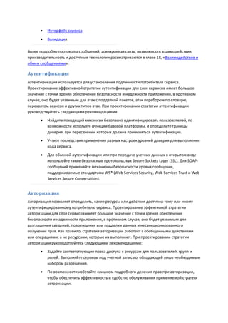    Интерфейс сервиса

         Валидация

Более подробно протоколы сообщений, асинхронная связь, возможность взаимодействия,
производительность и доступные технологии рассматриваются в главе 18, «Взаимодействие и
обмен сообщениями».

Аутентификация
Аутентификация используется для установления подлинности потребителя сервиса.
Проектирование эффективной стратегии аутентификации для слоя сервисов имеет большое
значение с точки зрения обеспечения безопасности и надежности приложения, в противном
случае, оно будет уязвимым для атак с подделкой пакетов, атак перебором по словарю,
перехватом сеансов и других типов атак. При проектировании стратегии аутентификации
руководствуйтесь следующими рекомендациями
         Найдите походящий механизм безопасно идентифицировать пользователей, по
          возможности используя функции базовой платформы, и определите границы
          доверия, при пересечении которых должна применяться аутентификация.
         Учтите последствия применения разных настроек уровней доверия для выполнения
          кода сервиса.
         Для обычной аутентификации или при передаче учетных данных в открытом виде
          используйте такие безопасные протоколы, как Secure Sockets Layer (SSL). Для SOAP-
          сообщений применяйте механизмы безопасности уровня сообщения,
          поддерживаемые стандартами WS* (Web Services Security, Web Services Trust и Web
          Services Secure Conversation).


Авторизация
Авторизация позволяет определить, какие ресурсы или действия доступны тому или иному
аутентифицированному потребителю сервиса. Проектирование эффективной стратегии
авторизации для слоя сервисов имеет большое значение с точки зрения обеспечения
безопасности и надежности приложения, в противном случае, оно будет уязвимым для
разглашения сведений, повреждения или подделки данных и несанкционированного
получения прав. Как правило, стратегия авторизации работает с обобщенными действиями
или операциями, а не ресурсами, которые их выполняют. При проектировании стратегии
авторизации руководствуйтесь следующими рекомендациями:
         Задайте соответствующие права доступа к ресурсам для пользователей, групп и
          ролей. Выполняйте сервисы под учетной записью, обладающей лишь необходимым
          набором разрешений.
         По возможности избегайте слишком подробного деления прав при авторизации,
          чтобы обеспечить эффективность и удобство обслуживания применяемой стратеги
          авторизации.
 