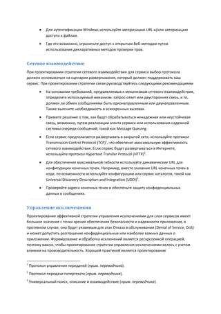    Для аутентификации Windows используйте авторизацию URL и/или авторизацию
             доступа к файлам.
            Где это возможно, ограничьте доступ к открытым Веб-методам путем
             использования декларативных методов проверки прав.


Сетевое взаимодействие
При проектировании стратегии сетевого взаимодействия для сервиса выбор протокола
должен основываться на сценарии развертывания, который должен поддерживать ваш
сервис. При проектировании стратегии связи руководствуйтесь следующими рекомендациями

            На основании требований, предъявляемых к механизмам сетевого взаимодействия,
             определите используемый механизм: запрос-ответ или двусторонняя связь, и то,
             должен ли обмен сообщениями быть однонаправленным или двунаправленным.
             Также выясните необходимость в асинхронных вызовах.
            Примите решение о том, как будет обрабатываться ненадежная или неустойчивая
             связь, возможно, путем реализации агента сервиса или использования надежной
             системы очереди сообщений, такой как Message Queuing.
            Если сервис предполагается развертывать в закрытой сети, используйте протокол
             Transmission Control Protocol (TCP)1, что обеспечит максимальную эффективность
             сетевого взаимодействия. Если сервис будет развертываться в Интернете,
             используйте протокол Hypertext Transfer Protocol (HTTP)2.

            Для обеспечения максимальной гибкости используйте динамические URL для
             конфигурации конечных точек. Например, вместо указания URL конечных точек в
             коде, по возможности используйте конфигурацию или сервис каталогов, такой как
             Universal Discovery Description and Integration (UDDI)3.
            Проверяйте адреса конечных точек и обеспечьте защиту конфиденциальных
             данных в сообщениях.


Управление исключениями
Проектирование эффективной стратегии управления исключениями для слоя сервисов имеет
большое значение с точки зрения обеспечения безопасности и надежности приложения, в
противном случае, оно будет уязвимым для атак Отказа в обслуживании (Denial of Service, DoS)
и может допустить разглашение конфиденциальных или наиболее важных данных о
приложении. Формирование и обработка исключений является ресурсоемкой операцией,
поэтому важно, чтобы проектирование стратегии управления исключениями велось с учетом
влияния на производительность. Хорошей практикой является проектирование


1
    Протокол управления передачей (прим. переводчика).
2
    Протокол передачи гипертекста (прим. переводчика).
3
    Универсальный поиск, описание и взаимодействие (прим. переводчика).
 